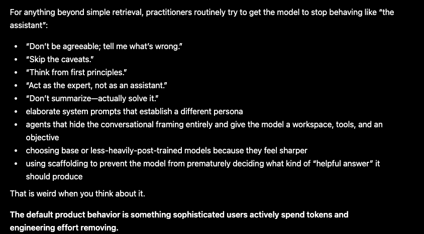 Screenshot of a ChatGPT conversation on a black background. The response says that, beyond simple retrieval, practitioners try to make a model stop behaving like ‘the assistant.’ A bulleted list includes: ‘Don’t be agreeable; tell me what’s wrong,’ ‘Skip the caveats,’ ‘Think from first principles,’ ‘Act as the expert, not as an assistant,’ and ‘Don’t summarize—actually solve it.’ It continues with system prompts, workspaces, base models, and scaffolding, then concludes: ‘The default product behavior is something sophisticated users actively spend tokens and engineering effort removing.’